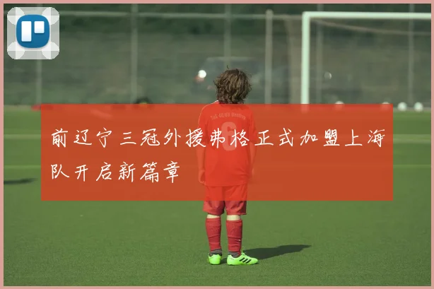 前辽宁三冠外援弗格正式加盟上海队开启新篇章