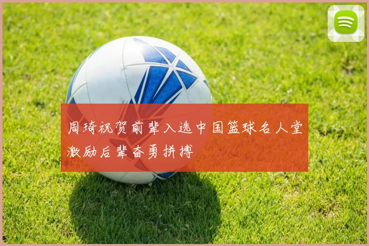 周琦祝贺前辈入选中国篮球名人堂激励后辈奋勇拼搏