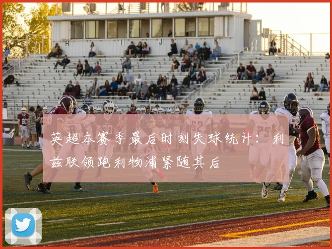 英超本赛季最后时刻失球统计：利兹联领跑利物浦紧随其后