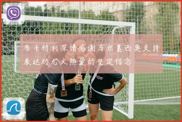 洛卡特利深情感谢马尔基西奥支持表达对尤文热爱的坚定信念