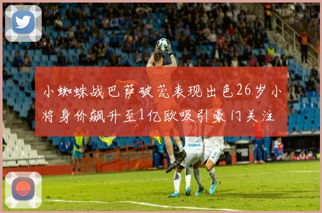 小蜘蛛战巴萨破荒表现出色26岁小将身价飙升至1亿欧吸引豪门关注