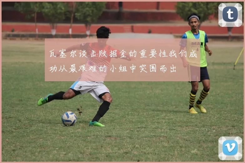 瓦塞尔谈击败掘金的重要性我们成功从最艰难的小组中突围而出