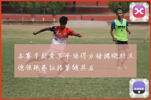 本赛季新秀下半场得分榜揭晓科沃德领跑弗拉格紧随其后