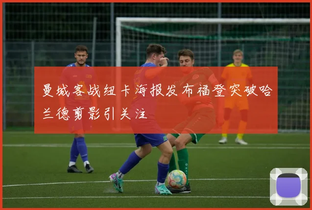 曼城客战纽卡海报发布福登突破哈兰德剪影引关注