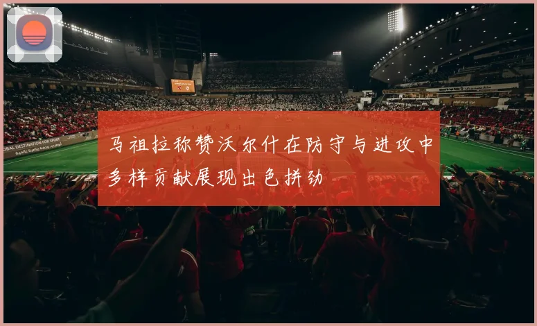 马祖拉称赞沃尔什在防守与进攻中多样贡献展现出色拼劲