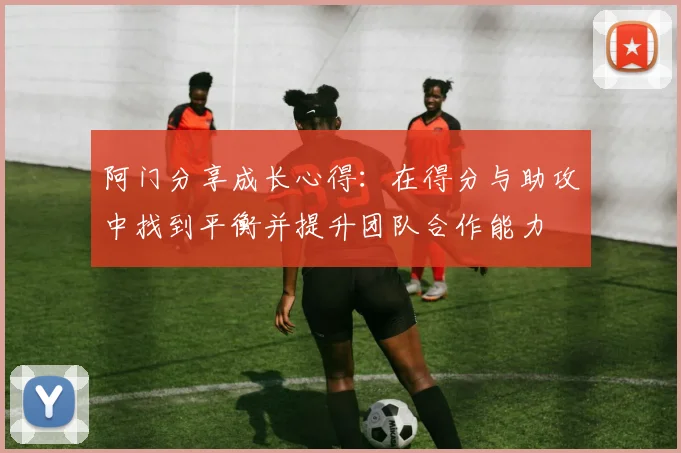 阿门分享成长心得：在得分与助攻中找到平衡并提升团队合作能力