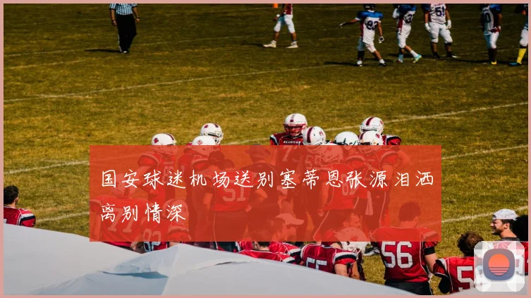 国安球迷机场送别塞蒂恩张源泪洒离别情深