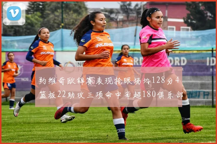约维奇欧锦赛表现抢眼场均128分4篮板22助攻三项命中率超180俱乐部
