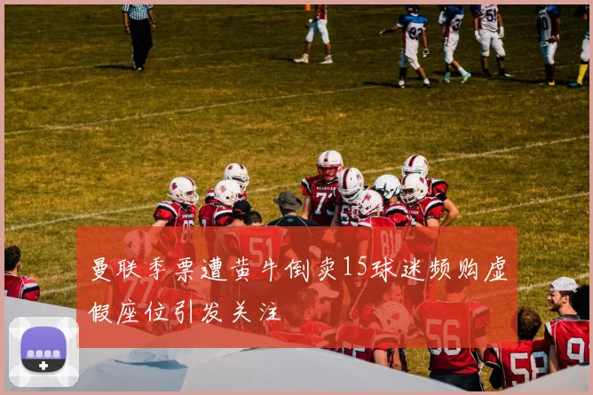 曼联季票遭黄牛倒卖15球迷频购虚假座位引发关注