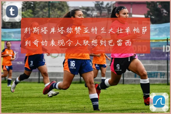 科斯塔库塔称赞亚特兰大壮举帕萨利奇的表现令人联想到巴雷西