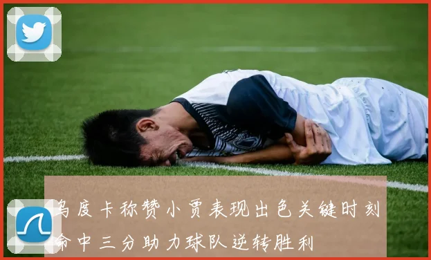 乌度卡称赞小贾表现出色关键时刻命中三分助力球队逆转胜利