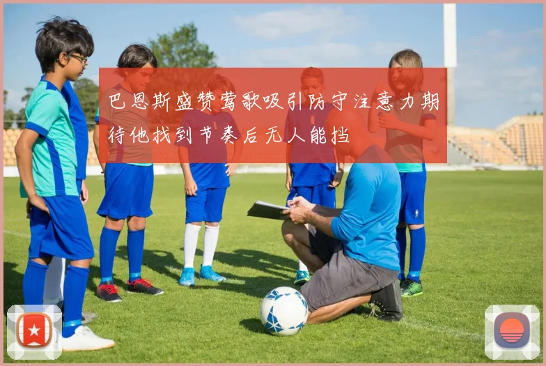 巴恩斯盛赞莺歌吸引防守注意力期待他找到节奏后无人能挡