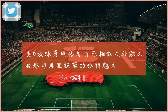 克6谈球员风格与自己相似之处欧文控球与库里投篮的独特魅力