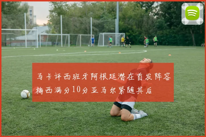 马卡评西班牙阿根廷潜在首发阵容梅西满分10分亚马尔紧随其后