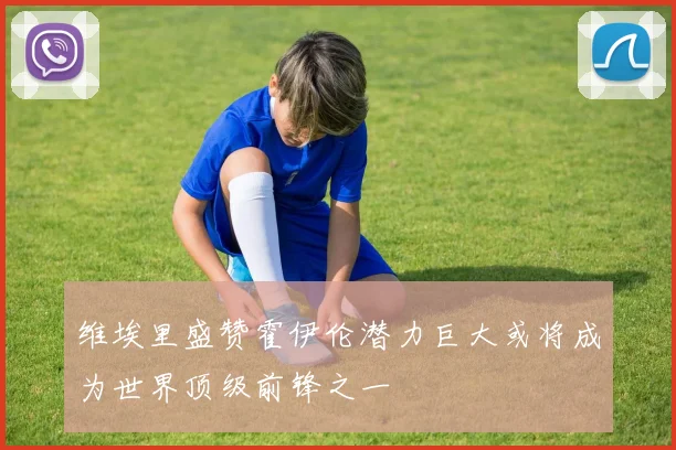 维埃里盛赞霍伊伦潜力巨大或将成为世界顶级前锋之一