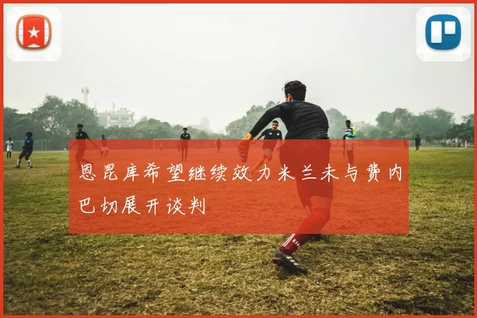 恩昆库希望继续效力米兰未与费内巴切展开谈判