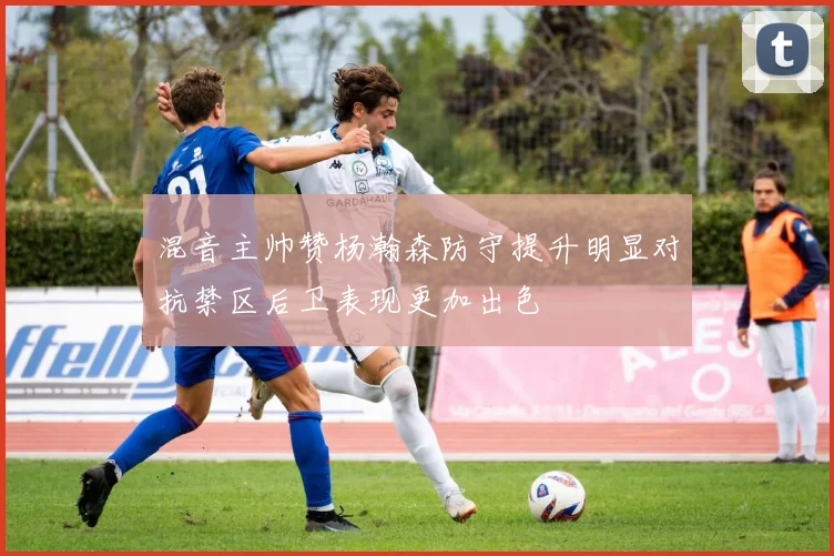混音主帅赞杨瀚森防守提升明显对抗禁区后卫表现更加出色