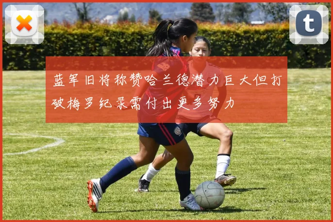 蓝军旧将称赞哈兰德潜力巨大但打破梅罗纪录需付出更多努力